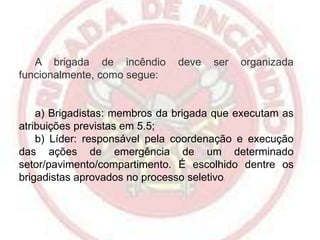 A brigada de incêndio
funcionalmente, como segue:

deve

ser

organizada

a) Brigadistas: membros da brigada que executam as
atribuições previstas em 5.5;
b) Líder: responsável pela coordenação e execução
das ações de emergência de um determinado
setor/pavimento/compartimento. É escolhido dentre os
brigadistas aprovados no processo seletivo
;

 