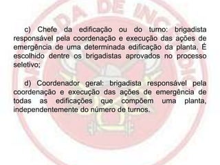 c) Chefe da edificação ou do turno: brigadista
responsável pela coordenação e execução das ações de
emergência de uma determinada edificação da planta. É
escolhido dentre os brigadistas aprovados no processo
seletivo;
d) Coordenador geral: brigadista responsável pela
coordenação e execução das ações de emergência de
todas as edificações que compõem uma planta,
independentemente do número de turnos.

 