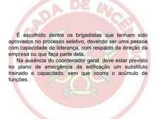 É escolhido dentre os brigadistas que tenham sido
aprovados no processo seletivo, devendo ser uma pessoa
com capacidade de liderança, com respaldo da direção da
empresa ou que faça parte dela.
Na ausência do coordenador geral, deve estar previsto
no plano de emergência da edificação um substituto
treinado e capacitado, sem que ocorra o acúmulo de
funções.

 