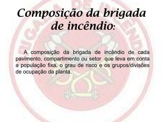 Composição da brigada
de incêndio:
A composição da brigada de incêndio de cada
pavimento, compartimento ou setor que leva em conta
a população fixa, o grau de risco e os grupos/divisões
de ocupação da planta.

 