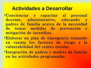 Actividades a Desarrollar
•Concienciar y capacitar al personal
docente, administrativo, educando y
padres de familia acerca de la necesidad
de tomar medidas de prevención y
mitigación de incendios.
•Elaborar un plan de emergencia tomando
en cuenta los factores de riesgo y la
vulnerabilidad del centro escolar.
•Integración de padres y madres de familia
en las actividades programadas.
 