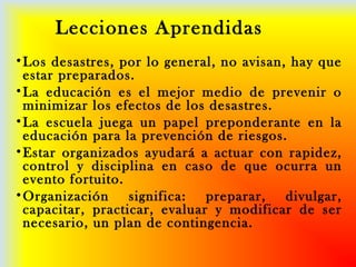 Lecciones Aprendidas
•Los desastres, por lo general, no avisan, hay que
estar preparados.
•La educación es el mejor medio de prevenir o
minimizar los efectos de los desastres.
•La escuela juega un papel preponderante en la
educación para la prevención de riesgos.
•Estar organizados ayudará a actuar con rapidez,
control y disciplina en caso de que ocurra un
evento fortuito.
•Organización significa: preparar, divulgar,
capacitar, practicar, evaluar y modificar de ser
necesario, un plan de contingencia.
 