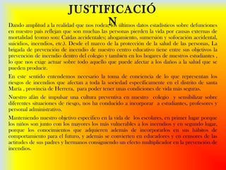 JUSTIFICACIÓ
NDando amplitud a la realidad que nos rodea, los últimos datos estadísticos sobre defunciones
en nuestro país reflejan que son muchas las personas pierden la vida por causas externas de
mortalidad (como son: Caídas accidentales; ahogamiento, sumersión y sofocación accidental,
suicidios, incendios, etc.). Desde el marco de la protección de la salud de las personas, La
brigada de prevención de incendio de nuestro centro educativo tiene entre sus objetivos la
prevención de incendio dentro del colegio y también en los hogares de nuestros estudiantes ,
lo que nos exige actuar sobre todo aquello que puede afectar a los daños a la salud que se
pueden producir.
En este sentido entendemos necesario la toma de conciencia de lo que representan los
riesgos de incendios que afectan a toda la sociedad específicamente en el distrito de santa
María , provincia de Herrera, para poder tener unas condiciones de vida más seguras.
Nuestro afán de impulsar una cultura preventiva en nuestro colegio y sensibilizar sobre
diferentes situaciones de riesgo, nos ha conducido a incorporar a estudiantes, profesores y
personal administrativo.
Manteniendo nuestro objetivo especifico en la vida de los escolares, en primer lugar porque
los niños son junto con los mayores los más vulnerables a los incendios y en segundo lugar,
porque los conocimientos que adquieren además de incorporarlos en sus hábitos de
comportamiento para el futuro, y además se convierten en educadores y en censores de las
actitudes de sus padres y hermanos consiguiendo un efecto multiplicador en la prevención de
incendios.
 