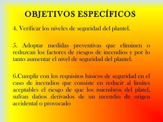 OBJETIVOS ESPECÍFICOS
4. Verificar los niveles de seguridad del plantel.
5. Adoptar medidas preventivas que eliminen o
reduzcan los factores de riesgos de incendios y por lo
tanto aumentar el nivel de seguridad del plantel.
6.Cumplir con los requisitos básicos de seguridad en el
caso de incendios que consiste en reducir al limites
aceptables el riesgo de que los miembros del platel,
sufran daños derivados de un incendio de origen
accidental o provocado
 