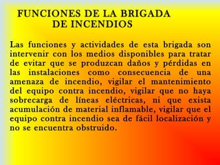 FUNCIONES DE LA BRIGADA
DE INCENDIOS
Las funciones y actividades de esta brigada son
intervenir con los medios disponibles para tratar
de evitar que se produzcan daños y pérdidas en
las instalaciones como consecuencia de una
amenaza de incendio, vigilar el mantenimiento
del equipo contra incendio, vigilar que no haya
sobrecarga de líneas eléctricas, ni que exista
acumulación de material inflamable, vigilar que el
equipo contra incendio sea de fácil localización y
no se encuentra obstruido.
 