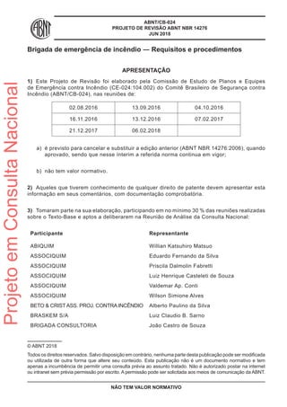 ABNT/CB-024
PROJETO DE REVISÃO ABNT NBR 14276
JUN 2018
Brigada de emergência de incêndio ― Requisitos e procedimentos
APRESENTAÇÃO
1)	 Este Projeto de Revisão foi elaborado pela Comissão de Estudo de Planos e Equipes
de Emergência contra Incêndio (CE-024:104.002) do Comitê Brasileiro de Segurança contra
Incêndio (ABNT/CB-024), nas reuniões de:
02.08.2016 13.09.2016 04.10.2016
16.11.2016 13.12.2016 07.02.2017
21.12.2017 06.02.2018
a)	 é previsto para cancelar e substituir a edição anterior (ABNT NBR 14276:2006), quando
aprovado, sendo que nesse ínterim a referida norma continua em vigor;
b)	 não tem valor normativo.
2)	 Aqueles que tiverem conhecimento de qualquer direito de patente devem apresentar esta
informação em seus comentários, com documentação comprobatória.
3)	 Tomaram parte na sua elaboração, participando em no mínimo 30 % das reuniões realizadas
sobre o Texto-Base e aptos a deliberarem na Reunião de Análise da Consulta Nacional:
Participante	 Representante
ABIQUIM Willian Katsuhiro Matsuo
ASSOCIQUIM Eduardo Fernando da Silva
ASSOCIQUIM Priscila Dalmolin Fabretti
ASSOCIQUIM Luiz Henrique Casteleti de Souza
ASSOCIQUIM Valdemar Ap. Conti
ASSOCIQUIM Wilson Simione Alves
BETO & CRIST ASS. PROJ. CONTRA INCÊNDIO Alberto Paulino da Silva
BRASKEM S/A Luiz Claudio B. Sarno
BRIGADA CONSULTORIA João Castro de Souza
© ABNT 2018
Todos os direitos reservados. Salvo disposição em contrário, nenhuma parte desta publicação pode ser modificada
ou utilizada de outra forma que altere seu conteúdo. Esta publicação não é um documento normativo e tem
apenas a incumbência de permitir uma consulta prévia ao assunto tratado. Não é autorizado postar na internet
ou intranet sem prévia permissão por escrito. A permissão pode ser solicitada aos meios de comunicação da ABNT.
NÃO TEM VALOR NORMATIVO
ProjetoemConsultaNacional
 