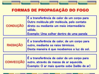 RADIAÇÃO
É a transferência de calor, de um corpo para
outro, mediante os raios térmicos.
Desta maneira é que recebemos a luz do sol.
CONDUÇÃO
É a transferência de calor de um corpo para
Outro molécula pôr molécula, pelo contato
direto ou mediante um meio intermediário
sólido.
Exemplo: Uma colher dentro de uma panela
CONVECÇÃO
É a transferência de calor de um corpo para
outro, através de massa de ar aquecida.
Exemplo: O ar mais quente sobe (balão de ar)
FORMAS DE PROPAGAÇÃO DO FOGO
 