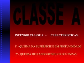 INCÊNDIO CLASSE A -

CARACTERÍSTICAS:

1ª - QUEIMA NA SUPERFÍCIE E EM PROFUNDIDADE
2ª - QUEIMA DEIXANDO RESÍDUOS OU CINZAS

 