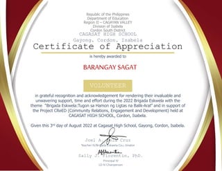 Republic of the Philippines
Department of Education
Region II – CAGAYAN VALLEY
Division of Isabela
Cordon South District
CAGASAT HIGH SCHOOL
Gayong, Cordon, Isabela
Certificate of Appreciation
VOLUNTEER
BARANGAY SAGAT
in grateful recognition and acknowledgement for rendering their invaluable and
unwavering support, time and effort during the 2022 Brigada Eskwela with the
theme “Brigada Eskwela:Tugon sa Hamon ng Ligtas na Balik-Aral” and in support of
the Project CReED (Community Relations, Engagement and Development) held at
CAGASAT HIGH SCHOOL, Cordon, Isabela.
Given this 3rd day of August 2022 at Cagasat High School, Gayong, Cordon, Isabela.
Joel A. Dela Cruz
Teacher III/Brigada Eskwela Coordinator
Sally J. Florentin, PhD.
Principal IV
LD IV Chairperson
is hereby awarded to
 