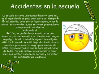 Accidentes en la escuela La escuela es como un segundo hogar y como tal, es el lugar donde se pasa gran parte del tiempo.� En tal sentido, debe ser un lugar seguro, o por lo menos, es conveniente, que se tomen precauciones para prevenir accidentes. Aplicando el  Refrán , es preferible prevenir antes que lamentar, se pueden evitar accidentes que pongan en peligro la vida o salud de alguien en cualquier sitio. En la escuela se está bajo el cuidado de una maestra, pero como es un grupo numeroso de niños, hay momentos en que se hace difícil cuidar de todos. Por ese motivo, es conveniente tener previsión, acatar y obedecer normas y así evitar los accidentes en la escuela. 