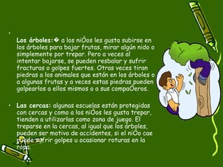 Los árboles: � a los niños les gusta subirse en los árboles para bajar frutas, mirar algún nido o simplemente por trepar. Pero a veces al intentar bajarse, se pueden resbalar y sufrir fracturas o golpes fuertes. Otras veces tiran piedras a los animales que están en los árboles o a algunas frutas y a veces estas piedras pueden golpearlos a ellos mismos o a sus compañeros. Las cercas:  algunas escuelas están protegidas con cercas y como a los niños les gusta trepar, tienden a utilizarlas como zona de juego. El treparse en la cercas, al igual que los árboles, pueden ser motivo de accidentes, si el niño cae puede sufrir golpes u ocasionar roturas en la ropa. 