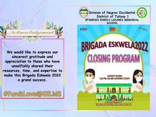 Division of Negros Occidental
District of Talisay 1
EFIGENIO ENRICA LIZARES MEMORIAL
SCHOOL
AUGUST 26,2022
3:00 PM, EELMS COVERED COURT
We would like to express our
sincerest gratitude and
appreciation to those who have
unselfishly shared their
resources, time, and expertise to
make this Brigada Eskwela 2022
a grand success.
#Fun&Love@EELMS
 