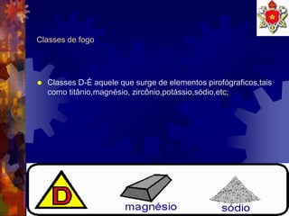 10
Classes de fogo
 Classes D-É aquele que surge de elementos pirofógraficos,tais
como titânio,magnésio, zircônio,potássio,sódio,etc;
 