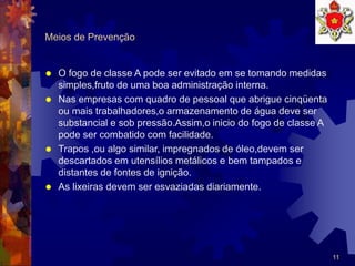 11
Meios de Prevenção
 O fogo de classe A pode ser evitado em se tomando medidas
simples,fruto de uma boa administração interna.
 Nas empresas com quadro de pessoal que abrigue cinqüenta
ou mais trabalhadores,o armazenamento de água deve ser
substancial e sob pressão.Assim,o inicio do fogo de classe A
pode ser combatido com facilidade.
 Trapos ,ou algo similar, impregnados de óleo,devem ser
descartados em utensílios metálicos e bem tampados e
distantes de fontes de ignição.
 As lixeiras devem ser esvaziadas diariamente.
 