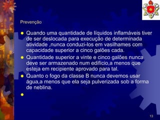 13
Prevenção
 Quando uma quantidade de líquidos inflamáveis tiver
de ser deslocada para execução de determinada
atividade ,nunca conduzi-los em vasilhames com
capacidade superior a cinco galões cada.
 Quantidade superior a vinte e cinco galões nunca
deve ser armazenado num edifício,a menos que
esteja em recipiente aprovado para tal.
 Quanto o fogo da classe B nunca devemos usar
água,a menos que ela seja pulverizada sob a forma
de neblina.

 