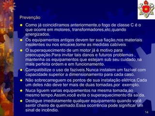 14
Prevenção
 Como já coincidíramos anteriormente,o fogo de classe C é o
que ocorre em motores, transformadores,etc,quando
energizados.
 Os equipamentos antigos devem ter sua fiação,nos materiais
insolentes ou nos encaixe,tome as medidas cabíveis
 O superaquecimento de um motor já é motivo para
preocupação.Para invitar tais danos e futuros problemas ,
mantenha os equipamentos que estejam sub seu cuidado,na
mais perfeita ordem e em funcionamento.
 Compatibilize o uso de fazíveis.Nunca instalem um fazível com
capacidade superior a dimensionamento para cada caso.
 Não sobrecarreguem os pontos de sua instalação elétrica.Cada
um deles não deve ter mais de duas tomadas,por exemplo.
 Nuca liguem varias equipamentos na mesma tomada,ao
mesmo tempo.Assim,você evita o superaquecimento da saída.
 Desligue imediatamente qualquer equipamento quando você
sentir cheiro de queimado.Essa ocorrência pode significar um
sinal de incêndio.
 