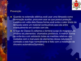 15
Prevenção
 Quando na extensão elétrica,você usar uma lâmpada como
iluminação auxiliar, procurem usar as que possui proteção
metálica em volta dela.Dessa forma,você evita o calor direto da
lâmpada sobre um material combustível,caso ela entre
eventualmente em contato com ele.
 O fogo de Classe D,voltamos a lembrar,surge do magnésio,do
zircônio etc,elementos chamados pirofolicos. A melhor forma
de evita-los e em adotando todas as medidas relativas aos
cuidados com o manuseio de elementos dessa natureza.O
combate a este fogo normalmente é feito com a instalação de
chuveiro automático(Sprinkler).
 