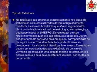 16
Tipo de Extintores
 Na totalidade das empresas e especialmente nos locais de
trabalho,os extintores utilizados devem obrigatoriamente
obedecer as normas brasileiras,que são os regulamentos
técnicos do Instituto Nacional de metrologia, Normalização e
qualidade Industrial (IMETRO).Devem trazer em seu
rótulo,informação quanto a sua adequada aplicação.Devera
obrigatoriamente constar a data em que foi carregado,data de
recarga e numero de identificação.Importante:deve ser
colocado em locais de fácil visualização e acesso.Esses locais
devem ser caracterizados pela existência de um circulo
vermelho ou,então,por uma seta da mesma cor,larga.tanto o
círculo quanto a seta devem estar em volvidos por bordas na
cor amarela.
 