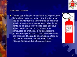17
Extintores classe A
 Devem ser utilizados no combate ao fogo oriundo
da madeira,papel,tecidos,etc.A aplicação deste
tipo de extintor reduz a temperatura do material
em chamas para uma temperatura baixa de seu
ponto de ignição.Seu conteúdo pode ser água
pressurizada,que via de regra,evita nova
combustão ao encharcar o material;espuma
ou,ainda,pó químico seco.Uma pessoa treinada
não encontra dificuldade no combate ao fogo de
classe A,estando ele,naturalmente,no seu
inicio,ao fazer uso deste tipo de extintor.
 