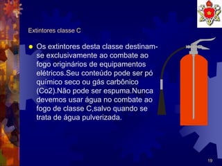 19
Extintores classe C
 Os extintores desta classe destinam-
se exclusivamente ao combate ao
fogo originários de equipamentos
elétricos.Seu conteúdo pode ser pó
químico seco ou gás carbônico
(Co2).Não pode ser espuma.Nunca
devemos usar água no combate ao
fogo de classe C,salvo quando se
trata de água pulverizada.
 