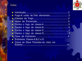 2
Índice
 Introdução....................................................................2
 Fogo-A união de Três elementos..............................3
 Classes de Fogo........................................................4
 Meios de Prevenção..................................................5
 Contra o fogo de classe A........................................5
 Contra o fogo de classe B........................................6
 Contra o fogo de classe C........................................7
 Contra o fogo de classe D........................................7
 Tipos de Extintores....................................................8
 Extintores Classe A,B,C e D
 Como se Deve Proceder ao Usar um
Extintor.......................................................................10
 