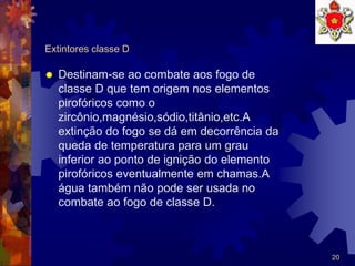 20
Extintores classe D
 Destinam-se ao combate aos fogo de
classe D que tem origem nos elementos
pirofóricos como o
zircônio,magnésio,sódio,titânio,etc.A
extinção do fogo se dá em decorrência da
queda de temperatura para um grau
inferior ao ponto de ignição do elemento
pirofóricos eventualmente em chamas.A
água também não pode ser usada no
combate ao fogo de classe D.
 