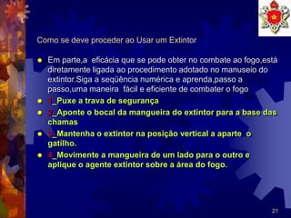 21
Como se deve proceder ao Usar um Extintor
 Em parte,a eficácia que se pode obter no combate ao fogo,está
diretamente ligada ao procedimento adotado no manuseio do
extintor.Siga a seqüência numérica e aprenda,passo a
passo,uma maneira fácil e eficiente de combater o fogo
 1_Puxe a trava de segurança
 2_Aponte o bocal da mangueira do extintor para a base das
chamas
 3_Mantenha o extintor na posição vertical a aparte o
gatilho.
 4_Movimente a mangueira de um lado para o outro e
aplique o agente extintor sobre a área do fogo.
 