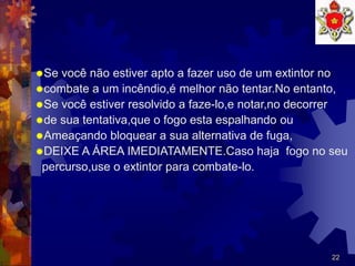 22
Se você não estiver apto a fazer uso de um extintor no
combate a um incêndio,é melhor não tentar.No entanto,
Se você estiver resolvido a faze-lo,e notar,no decorrer
de sua tentativa,que o fogo esta espalhando ou
Ameaçando bloquear a sua alternativa de fuga,
DEIXE A ÁREA IMEDIATAMENTE.Caso haja fogo no seu
percurso,use o extintor para combate-lo.
 