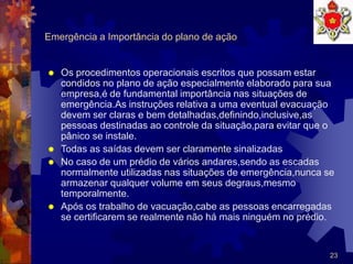 23
Emergência a Importância do plano de ação
 Os procedimentos operacionais escritos que possam estar
condidos no plano de ação especialmente elaborado para sua
empresa,é de fundamental importância nas situações de
emergência.As instruções relativa a uma eventual evacuação
devem ser claras e bem detalhadas,definindo,inclusive,as
pessoas destinadas ao controle da situação,para evitar que o
pânico se instale.
 Todas as saídas devem ser claramente sinalizadas
 No caso de um prédio de vários andares,sendo as escadas
normalmente utilizadas nas situações de emergência,nunca se
armazenar qualquer volume em seus degraus,mesmo
temporalmente.
 Após os trabalho de vacuação,cabe as pessoas encarregadas
se certificarem se realmente não há mais ninguém no prédio.
 