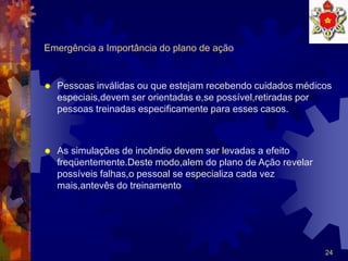 24
Emergência a Importância do plano de ação
 Pessoas inválidas ou que estejam recebendo cuidados médicos
especiais,devem ser orientadas e,se possível,retiradas por
pessoas treinadas especificamente para esses casos.
 As simulações de incêndio devem ser levadas a efeito
freqüentemente.Deste modo,alem do plano de Ação revelar
possíveis falhas,o pessoal se especializa cada vez
mais,antevês do treinamento
 