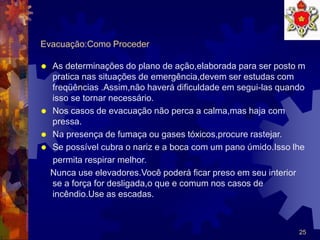 25
Evacuação:Como Proceder
 As determinações do plano de ação,elaborada para ser posto m
pratica nas situações de emergência,devem ser estudas com
freqüências .Assim,não haverá dificuldade em segui-las quando
isso se tornar necessário.
 Nos casos de evacuação não perca a calma,mas haja com
pressa.
 Na presença de fumaça ou gases tóxicos,procure rastejar.
 Se possível cubra o nariz e a boca com um pano úmido.Isso lhe
permita respirar melhor.
Nunca use elevadores.Você poderá ficar preso em seu interior
se a força for desligada,o que e comum nos casos de
incêndio.Use as escadas.
 