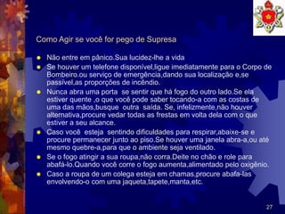 27
Como Agir se você for pego de Supresa
 Não entre em pânico.Sua lucidez-lhe a vida
 Se houver um telefone disponível,ligue imediatamente para o Corpo de
Bombeiro.ou serviço de emergência,dando sua localização e,se
passível,as proporções de incêndio.
 Nunca abra uma porta se sentir que há fogo do outro lado.Se ela
estiver quente ,o que você pode saber tocando-a com as costas de
uma das mãos,busque outra saída. Se, infelizmente,não houver
alternativa,procure vedar todas as frestas em volta dela com o que
estiver a seu alcance.
 Caso você esteja sentindo dificuldades para respirar,abaixe-se e
procure permanecer junto ao piso.Se houver uma janela abra-a,ou até
mesmo quebre-a,para que o ambiente seja ventilado.
 Se o fogo atingir a sua roupa,não corra.Deite no chão e role para
abafá-lo.Quando você corre o fogo aumenta,alimentado pelo oxigênio.
 Caso a roupa de um colega esteja em chamas,procure abafa-las
envolvendo-o com uma jaqueta,tapete,manta,etc.
 