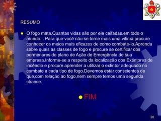 28
RESUMO
 O fogo mata.Quantas vidas são por ele ceifadas,em todo o
mundo... Para que você não se torne mais uma vitima,procure
conhecer os meios mais eficazes de como combate-lo.Aprenda
sobre quais as classes de fogo e procure se certificar dos
pormenores do plano de Ação de Emergência de sua
empresa.Informe-se a respeito da localização dos Extintores de
incêndio e procure aprender a utilizar o extintor adequado no
combate a cada tipo de fogo.Devemos estar conscientes de
que,com relação ao fogo,nem sempre temos uma segunda
chance.
 FIM
 