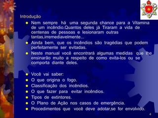 4
Introdução
 Nem sempre há uma segunda chance para a Vitamina
de um incêndio.Quantos deles já Tiraram a vida de
centenas de pessoas e lesionaram outras
tantas,irremediavelmente...
 Ainda bem, que os incêndios são tragédias que podem
perfeitamente ser evitadas.
 Neste manual você encontrará algumas medidas que lhe
ensinarão muito a respeito de como evita-los ou se
comporta diante deles.
 Você vai saber:
 O que origina o fogo.
 Classificação dos incêndios.
 O que fazer para evitar incêndios.
 Tipos de extintores.
 O Plano de Ação nos casos de emergência.
 Procedimentos que você deve adotar,se for envolvido.
 