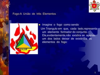5
Fogo-A União de três Elementos
 Imagine o fogo como sendo
Um Triangulo em que, cada lado,representa
um elemento formador do conjunto.
Ele,evidentemente,não existira se apenas
um dos lados deixar de existir.Eis os
elementos do fogo:
 