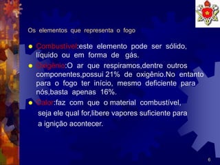 6
Os elementos que representa o fogo
 Combustível:este elemento pode ser sólido,
líquido ou em forma de gás.
 Oxigênio:O ar que respiramos,dentre outros
componentes,possui 21% de oxigênio.No entanto
para o fogo ter início, mesmo deficiente para
nós,basta apenas 16%.
 Calor:faz com que o material combustível,
seja ele qual for,libere vapores suficiente para
a ignição acontecer.
 