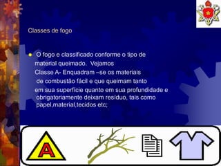 7
Classes de fogo
 O fogo e classificado conforme o tipo de
material queimado. Vejamos
Classe A- Enquadram –se os materiais
de combustão fácil e que queimam tanto
em sua superfície quanto em sua profundidade e
obrigatoriamente deixam resíduo, tais como
papel,material,tecidos etc;
 