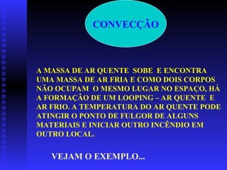 CONVECÇÃO
A MASSA DE AR QUENTE SOBE E ENCONTRA
UMA MASSA DE AR FRIA E COMO DOIS CORPOS
NÃO OCUPAM O MESMO LUGAR NO ESPAÇO, HÁ
A FORMAÇÃO DE UM LOOPING – AR QUENTE E
AR FRIO. A TEMPERATURA DO AR QUENTE PODE
ATINGIR O PONTO DE FULGOR DE ALGUNS
MATERIAIS E INICIAR OUTRO INCÊNDIO EM
OUTRO LOCAL.
VEJAM O EXEMPLO...
 