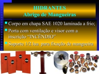 HIDRANTES
Abrigo de Mangueiras
 Corpo em chapa SAE 1020 laminada a frio;
Corpo em chapa SAE 1020 laminada a frio;
 Porta com ventilação e visor com a
Porta com ventilação e visor com a
inscrição “INCÊNDIO”
inscrição “INCÊNDIO”
 Suporte 1/2 lua para fixação de mangueira
Suporte 1/2 lua para fixação de mangueira
 