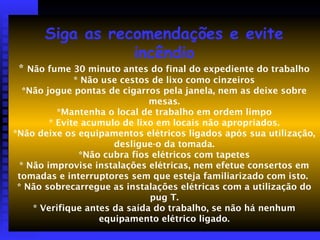 Siga as recomendações e evite
incêndio
* Não fume 30 minuto antes do final do expediente do trabalho
* Não use cestos de lixo como cinzeiros
*Não jogue pontas de cigarros pela janela, nem as deixe sobre
mesas.
*Mantenha o local de trabalho em ordem limpo
* Evite acumulo de lixo em locais não apropriados.
*Não deixe os equipamentos elétricos ligados após sua utilização,
desligue-o da tomada.
*Não cubra fios elétricos com tapetes
* Não improvise instalações elétricas, nem efetue consertos em
tomadas e interruptores sem que esteja familiarizado com isto.
* Não sobrecarregue as instalações elétricas com a utilização do
pug T.
* Verifique antes da saída do trabalho, se não há nenhum
equipamento elétrico ligado.
 
