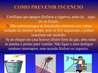 COMO PREVENIR INCENCIO
l) Certifique que apagou fósforos e cigarros, antes de joga-
los na lixeira.
2) Não sobrecarregue as instalações elétricas com várias
tomadas ao mesmo tempo, pois os fios esquentam e podem
ocasionar um incêndio
3) Se ao chegar em casa houver cheiro forte de gás, abra todas
as janelas e portas para ventilar. Não ligue e nem desligue
nenhum interruptor, nem acenda fósforo ou isqueiro.
 