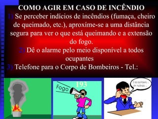 COMO AGIR EM CASO DE INCÊNDIO
1) Se perceber indícios de incêndios (fumaça, cheiro
de queimado, etc.), aproxíme-se a uma distância
segura para ver o que está queimando e a extensão
do fogo.
2) Dê o alarme pelo meio disponível a todos
ocupantes
3) Telefone para o Corpo de Bombeiros - Tel.:
193
 