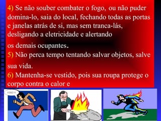4) Se não souber combater o fogo, ou não puder
domina-lo, saia do local, fechando todas as portas
e janelas atrás de si, mas sem tranca-lás,
desligando a eletricidade e alertando
os demais ocupantes.
5) Não perca tempo tentando salvar objetos, salve
sua vida.
6) Mantenha-se vestido, pois sua roupa protege o
corpo contra o calor e
 