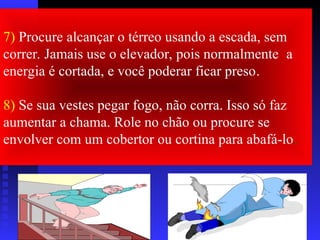 7) Procure alcançar o térreo usando a escada, sem
correr. Jamais use o elevador, pois normalmente a
energia é cortada, e você poderar ficar preso.
8) Se sua vestes pegar fogo, não corra. Isso só faz
aumentar a chama. Role no chão ou procure se
envolver com um cobertor ou cortina para abafá-lo.
 