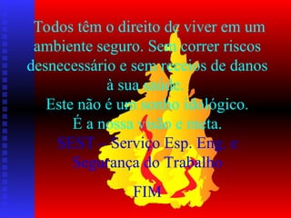 Todos têm o direito de viver em um
ambiente seguro. Sem correr riscos
desnecessário e sem receios de danos
à sua saúde.
Este não é um sonho idológico.
É a nossa visão e meta.
SEST – Serviço Esp. Eng. e
Segurança do Trabalho
FIM
 