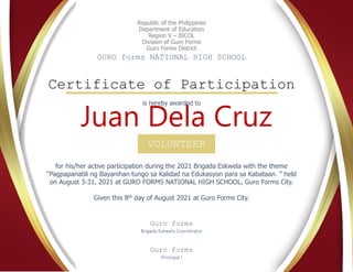 Republic of the Philippines
Department of Education
Region V – BICOL
Division of Guro Forms
Guro Forms District
GURO forms NATIONAL HIGH SCHOOL
Certificate of Participation
VOLUNTEER
Juan Dela Cruz
for his/her active participation during the 2021 Brigada Eskwela with the theme
“Pagpapanatili ng Bayanihan tungo sa Kalidad na Edukasyon para sa Kabataan. ” held
on August 3-31, 2021 at GURO FORMS NATIONAL HIGH SCHOOL, Guro Forms City.
Given this 8th day of August 2021 at Guro Forms City.
Guro forms
Brigada Eskwela Coordinator
Guro forms
Principal I
is hereby awarded to
 
