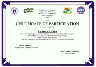 Republic of the Philippines
Department of Education
Region IV-A CALABARZON
Division of Quezon
Real
This
CERTIFICATE OF PARTICIPATION
is hereby awarded to
Laurence P. Caña
for his active participation and for rendering 48 hours in the Brigada Eskwela 2019
held on May 20-25, 2019 at Lubayat National High School,
Brgy. Lubayat, Real, Quezon.
Given this 29th day of May in the Year of Our Lord Two Thousand and Nineteen.
LYNZY P. PAANOD
School Brigada Eskwela Coordinator
EMERSON P. PORTALES
Asst. Principal II
 