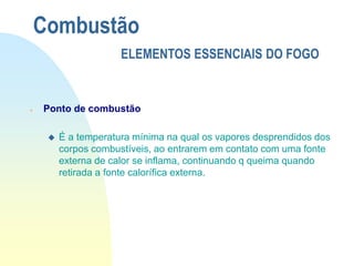  Ponto de combustão
 É a temperatura mínima na qual os vapores desprendidos dos
corpos combustíveis, ao entrarem em contato com uma fonte
externa de calor se inflama, continuando q queima quando
retirada a fonte calorífica externa.
Combustão
ELEMENTOS ESSENCIAIS DO FOGO
 