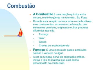 Combustão
 A Combustão é uma reação química entre
corpos, muito freqüente na natureza . Ex. Fogo
 Durante esta reação química entre o combustíveis
e os comburentes, ocorrerá à combinação dos
elementos químicos, originando outros produtos
diferentes que são:
- Fumaça
- calor
- Gases
- Chama ou incandescência
 Fumaça: É uma mescla de gases, partículas
sólidas e vapores de água.
 A cor da fumaça, serve de orientação prática,
indica o tipo do material que está sendo
decomposto na combustão.
 