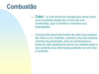 Combustão
 Calor : è uma forma de energia que serve como
uma constante desde de o início de uma
combustão, que a mantém e incentiva sua
propagação.
 A busca das possíveis fontes de calor que possam
dar início a um incêndio, constituí uma das colunas
mestras da prevenção, pois se conhecemos a
fonte de calor poderemos tomar as medidas para o
seu controle e/ou eliminação,evitando-se com isso
o incêndio
 